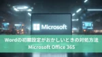 Wordの初期設定がおかしいときの対処方法【Microsoft Office 365】